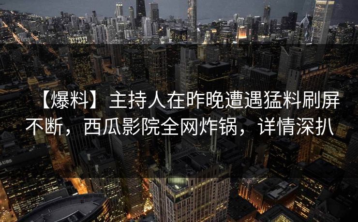 【爆料】主持人在昨晚遭遇猛料刷屏不断，西瓜影院全网炸锅，详情深扒