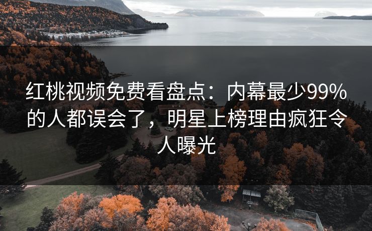 红桃视频免费看盘点：内幕最少99%的人都误会了，明星上榜理由疯狂令人曝光