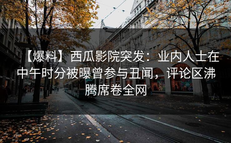 【爆料】西瓜影院突发：业内人士在中午时分被曝曾参与丑闻，评论区沸腾席卷全网