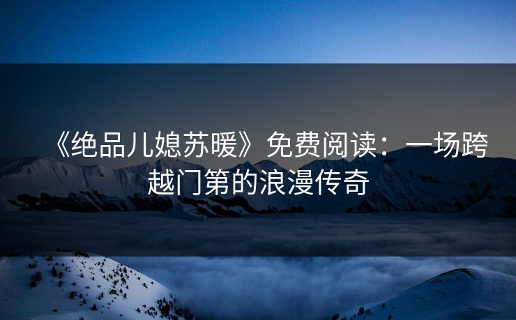 《绝品儿媳苏暖》免费阅读：一场跨越门第的浪漫传奇