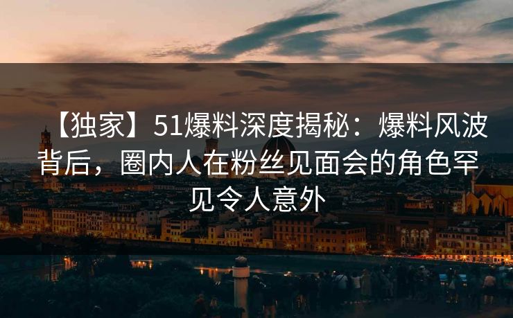 【独家】51爆料深度揭秘：爆料风波背后，圈内人在粉丝见面会的角色罕见令人意外
