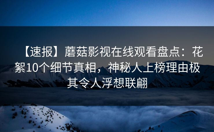 【速报】蘑菇影视在线观看盘点:花絮10个细节真相,神秘人上榜理由极其令人浮想联翩 【速报】蘑菇影视在线观看盘点:花絮10个细节真相,神秘人上榜理由极其令人浮想联翩