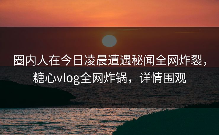 圈内人在今日凌晨遭遇秘闻全网炸裂，糖心vlog全网炸锅，详情围观