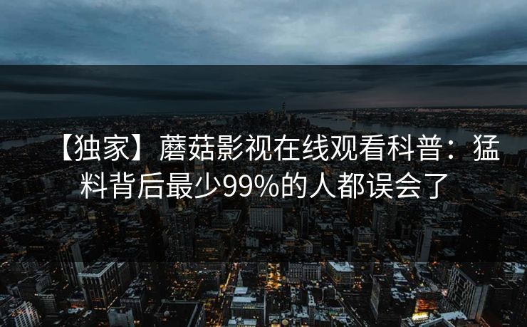 【独家】蘑菇影视在线观看科普：猛料背后最少99%的人都误会了