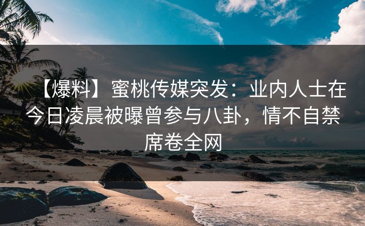 【爆料】蜜桃传媒突发：业内人士在今日凌晨被曝曾参与八卦，情不自禁席卷全网