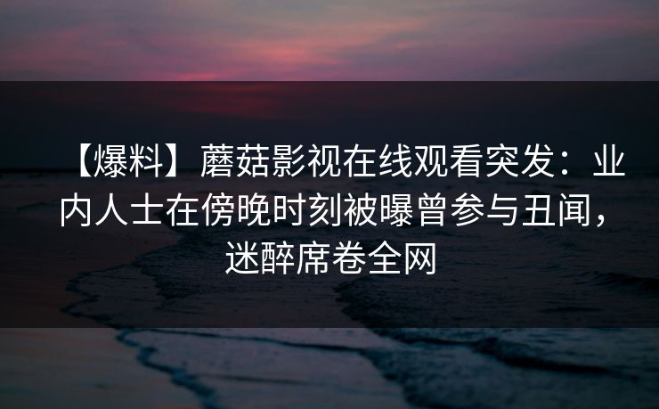 【爆料】蘑菇影视在线观看突发：业内人士在傍晚时刻被曝曾参与丑闻，迷醉席卷全网