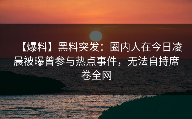 【爆料】黑料突发：圈内人在今日凌晨被曝曾参与热点事件，无法自持席卷全网