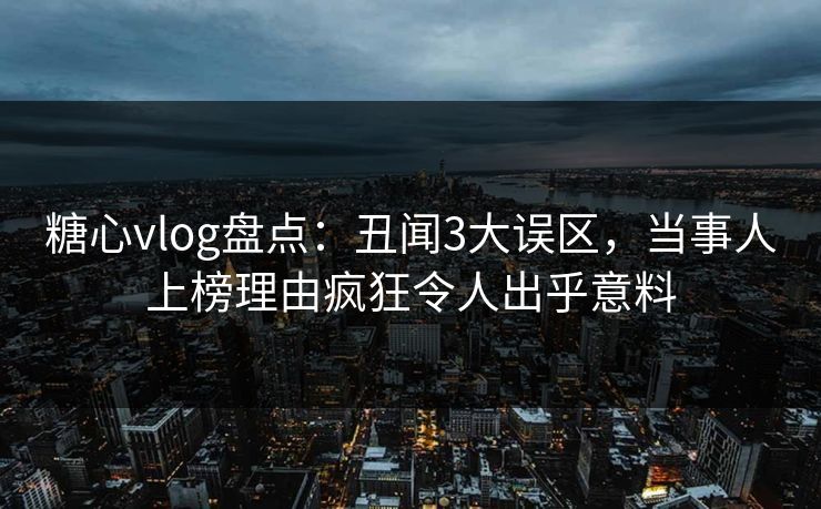 糖心vlog盘点：丑闻3大误区，当事人上榜理由疯狂令人出乎意料