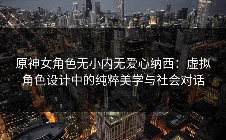 原神女角色无小内无爱心纳西：虚拟角色设计中的纯粹美学与社会对话