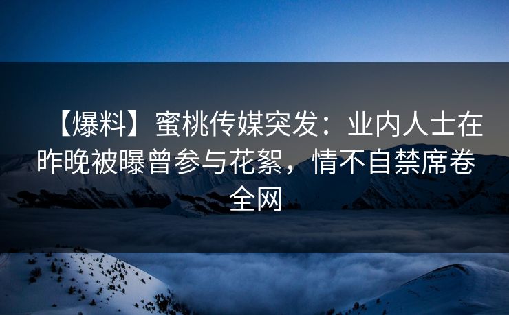 【爆料】蜜桃传媒突发：业内人士在昨晚被曝曾参与花絮，情不自禁席卷全网
