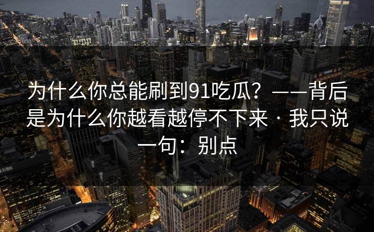 为什么你总能刷到91吃瓜？——背后是为什么你越看越停不下来 · 我只说一句：别点