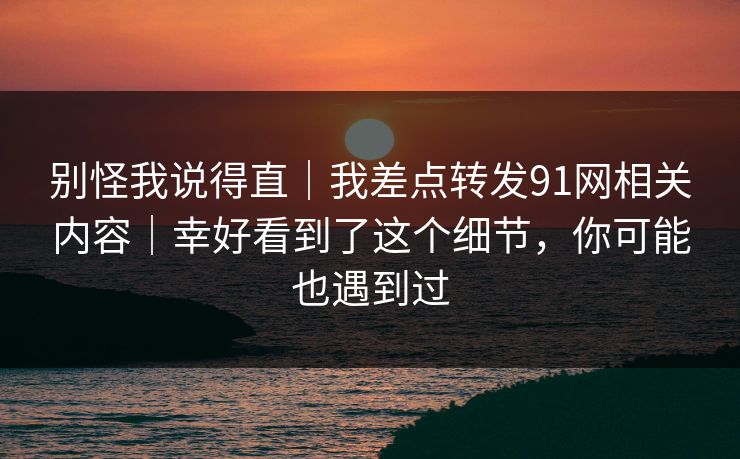 别怪我说得直｜我差点转发91网相关内容｜幸好看到了这个细节，你可能也遇到过