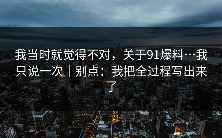 我当时就觉得不对，关于91爆料…我只说一次｜别点：我把全过程写出来了