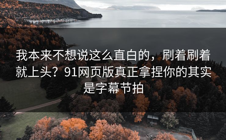 我本来不想说这么直白的，刷着刷着就上头？91网页版真正拿捏你的其实是字幕节拍