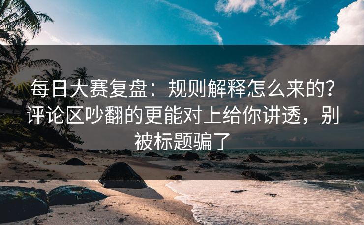 每日大赛复盘：规则解释怎么来的？评论区吵翻的更能对上给你讲透，别被标题骗了