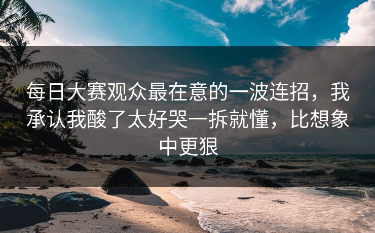 每日大赛观众最在意的一波连招，我承认我酸了太好哭一拆就懂，比想象中更狠