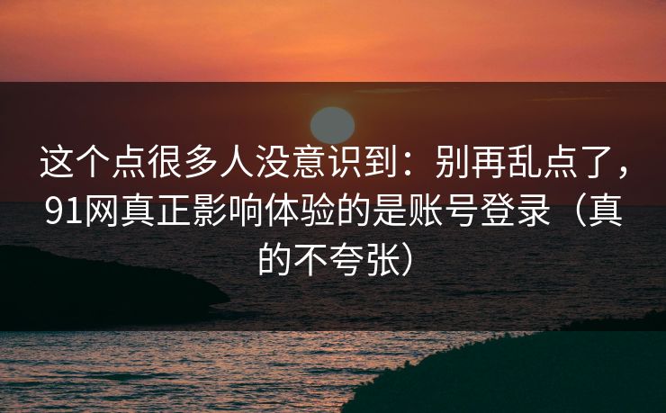 这个点很多人没意识到：别再乱点了，91网真正影响体验的是账号登录（真的不夸张）