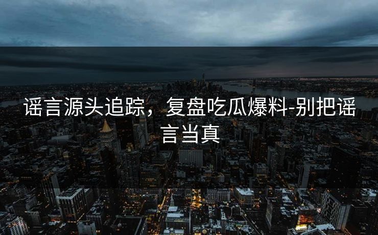 谣言源头追踪，复盘吃瓜爆料-别把谣言当真