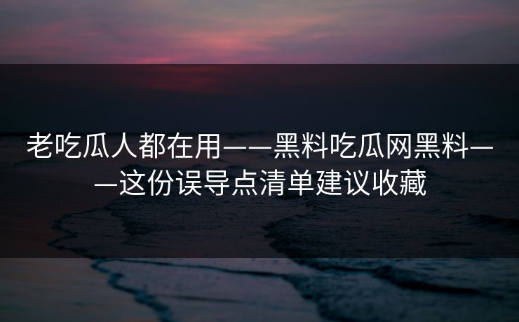 老吃瓜人都在用——黑料吃瓜网黑料——这份误导点清单建议收藏