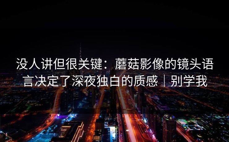 没人讲但很关键：蘑菇影像的镜头语言决定了深夜独白的质感｜别学我