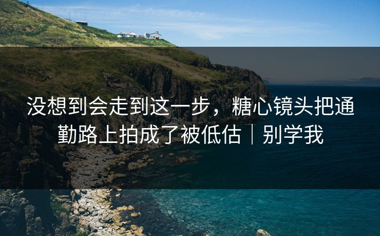 没想到会走到这一步，糖心镜头把通勤路上拍成了被低估｜别学我