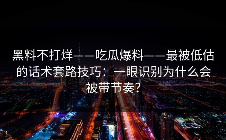 黑料不打烊——吃瓜爆料——最被低估的话术套路技巧：一眼识别为什么会被带节奏？