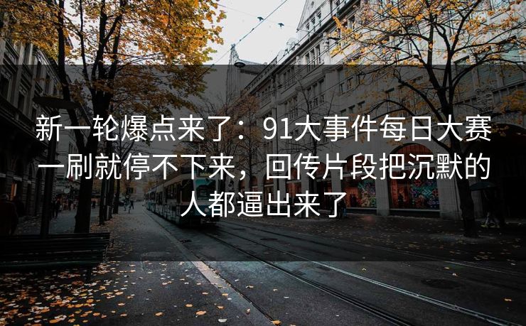 新一轮爆点来了：91大事件每日大赛一刷就停不下来，回传片段把沉默的人都逼出来了
