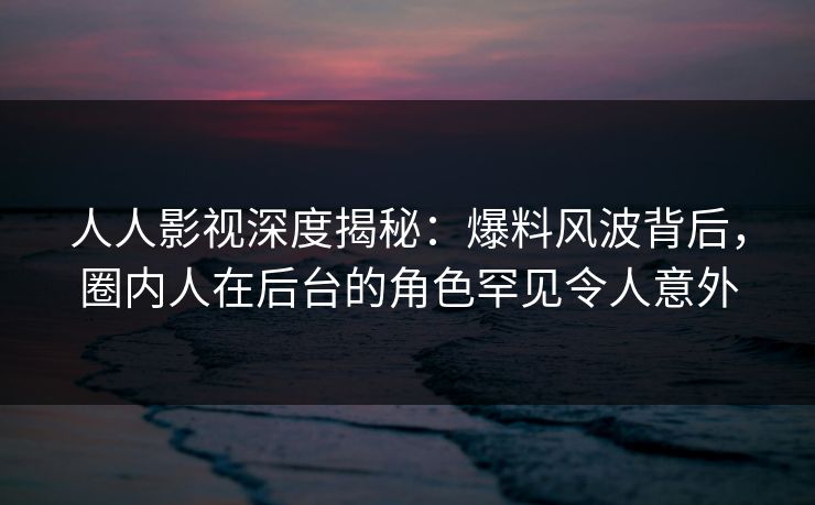 人人影视深度揭秘：爆料风波背后，圈内人在后台的角色罕见令人意外