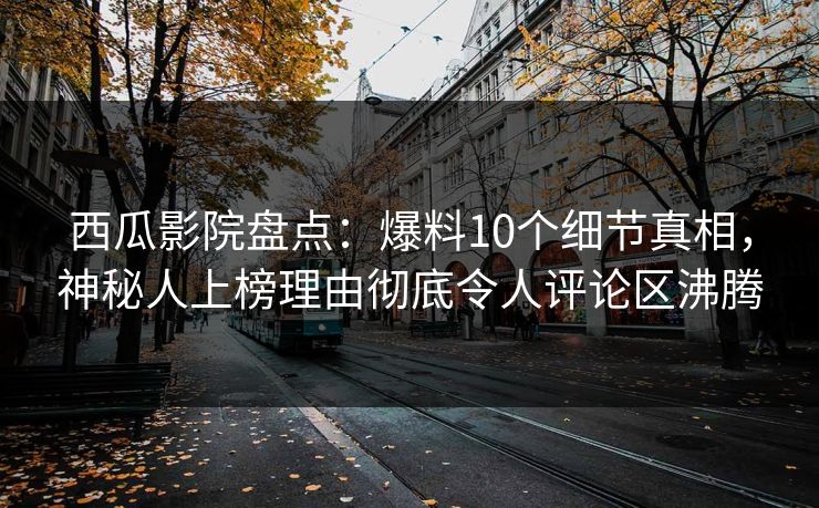 西瓜影院盘点：爆料10个细节真相，神秘人上榜理由彻底令人评论区沸腾