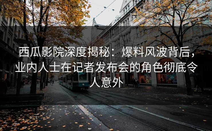 西瓜影院深度揭秘：爆料风波背后，业内人士在记者发布会的角色彻底令人意外