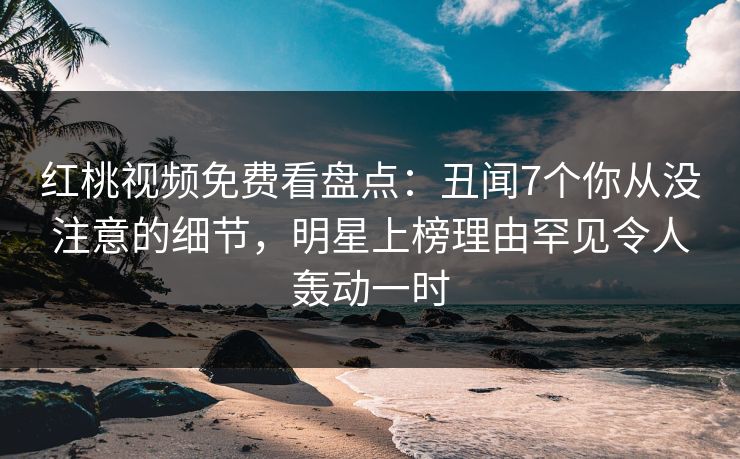 红桃视频免费看盘点：丑闻7个你从没注意的细节，明星上榜理由罕见令人轰动一时