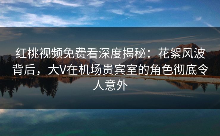 红桃视频免费看深度揭秘：花絮风波背后，大V在机场贵宾室的角色彻底令人意外