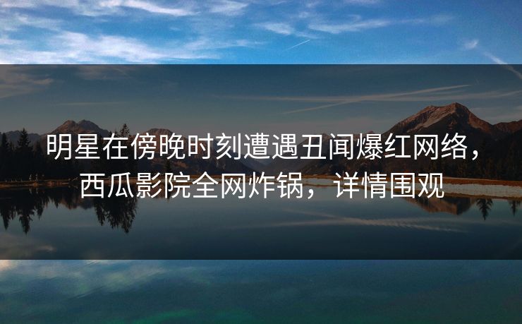 明星在傍晚时刻遭遇丑闻爆红网络，西瓜影院全网炸锅，详情围观