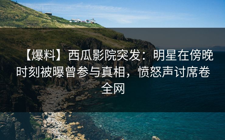 【爆料】西瓜影院突发：明星在傍晚时刻被曝曾参与真相，愤怒声讨席卷全网