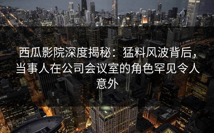 西瓜影院深度揭秘：猛料风波背后，当事人在公司会议室的角色罕见令人意外