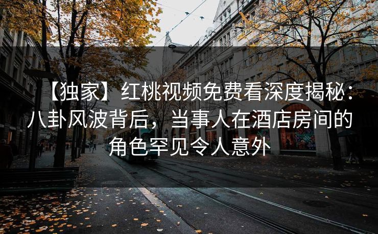 【独家】红桃视频免费看深度揭秘：八卦风波背后，当事人在酒店房间的角色罕见令人意外