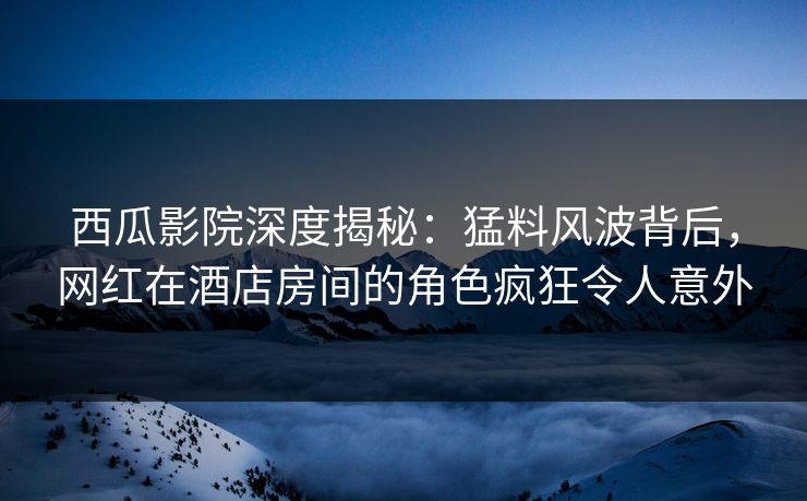西瓜影院深度揭秘：猛料风波背后，网红在酒店房间的角色疯狂令人意外
