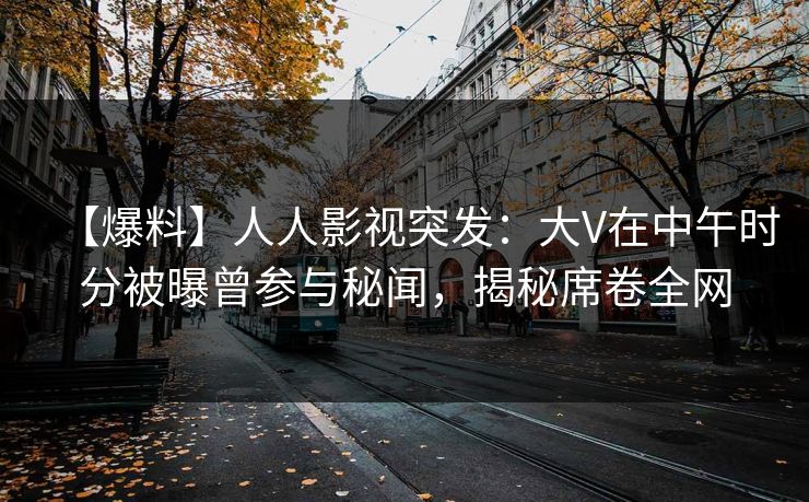 【爆料】人人影视突发：大V在中午时分被曝曾参与秘闻，揭秘席卷全网