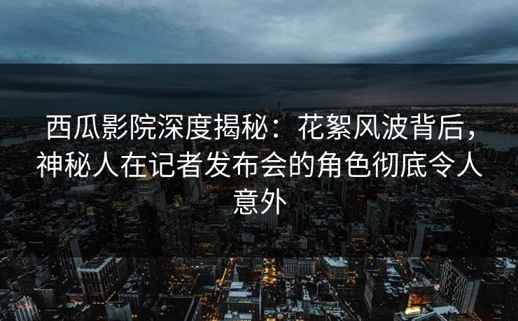 西瓜影院深度揭秘：花絮风波背后，神秘人在记者发布会的角色彻底令人意外