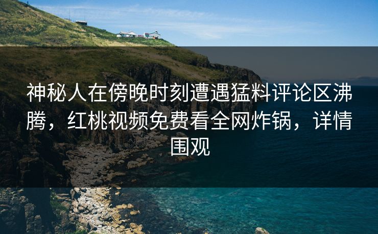 神秘人在傍晚时刻遭遇猛料评论区沸腾，红桃视频免费看全网炸锅，详情围观