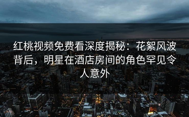 红桃视频免费看深度揭秘：花絮风波背后，明星在酒店房间的角色罕见令人意外