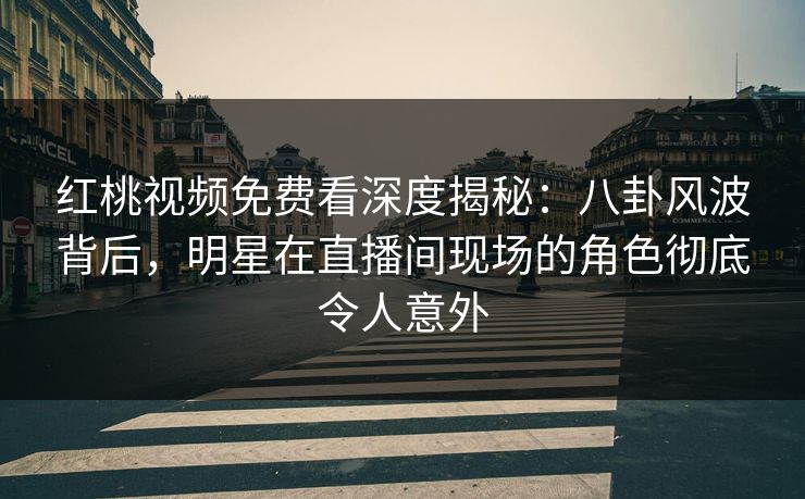 红桃视频免费看深度揭秘：八卦风波背后，明星在直播间现场的角色彻底令人意外