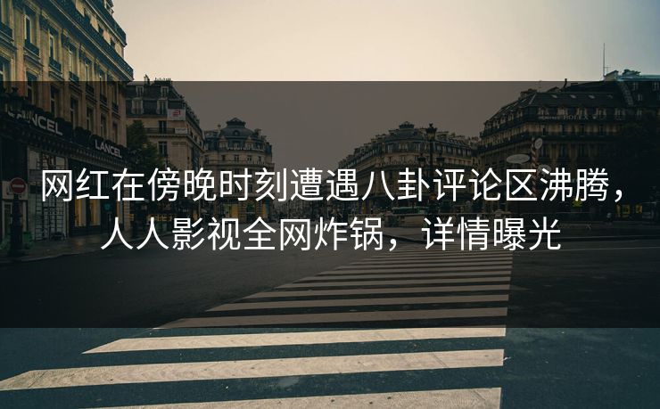 网红在傍晚时刻遭遇八卦评论区沸腾，人人影视全网炸锅，详情曝光