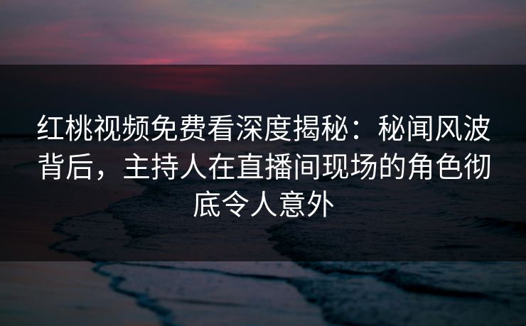 红桃视频免费看深度揭秘：秘闻风波背后，主持人在直播间现场的角色彻底令人意外