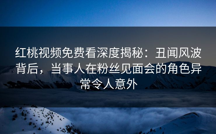 红桃视频免费看深度揭秘：丑闻风波背后，当事人在粉丝见面会的角色异常令人意外