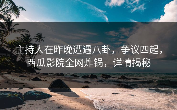 主持人在昨晚遭遇八卦，争议四起，西瓜影院全网炸锅，详情揭秘