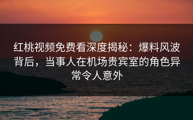 红桃视频免费看深度揭秘：爆料风波背后，当事人在机场贵宾室的角色异常令人意外