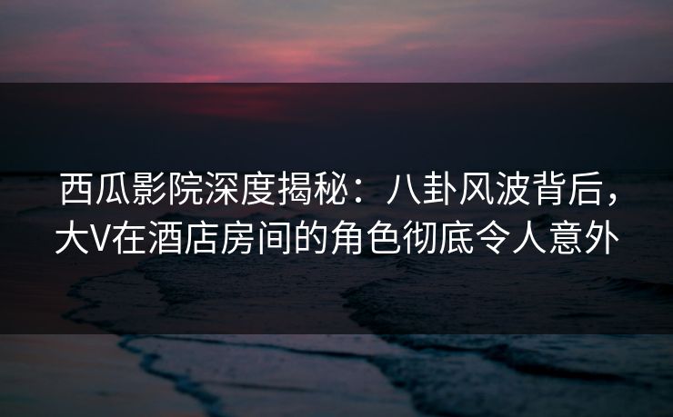 西瓜影院深度揭秘：八卦风波背后，大V在酒店房间的角色彻底令人意外