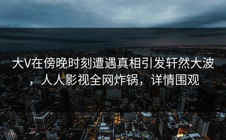 大V在傍晚时刻遭遇真相引发轩然大波，人人影视全网炸锅，详情围观