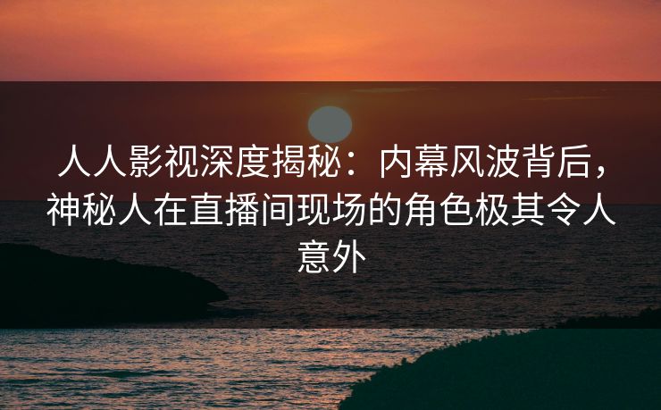 人人影视深度揭秘：内幕风波背后，神秘人在直播间现场的角色极其令人意外